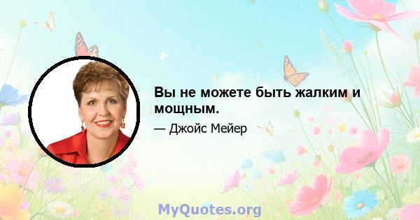 Вы не можете быть жалким и мощным.