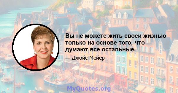 Вы не можете жить своей жизнью только на основе того, что думают все остальные.