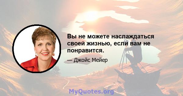 Вы не можете наслаждаться своей жизнью, если вам не понравится.