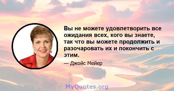 Вы не можете удовлетворить все ожидания всех, кого вы знаете, так что вы можете продолжить и разочаровать их и покончить с этим.