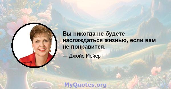 Вы никогда не будете наслаждаться жизнью, если вам не понравится.