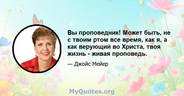 Вы проповедник! Может быть, не с твоим ртом все время, как я, а как верующий во Христа, твоя жизнь - живая проповедь.