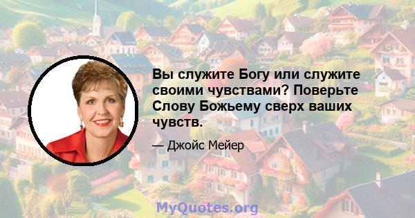 Вы служите Богу или служите своими чувствами? Поверьте Слову Божьему сверх ваших чувств.