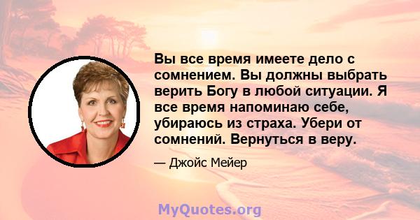 Вы все время имеете дело с сомнением. Вы должны выбрать верить Богу в любой ситуации. Я все время напоминаю себе, убираюсь из страха. Убери от сомнений. Вернуться в веру.