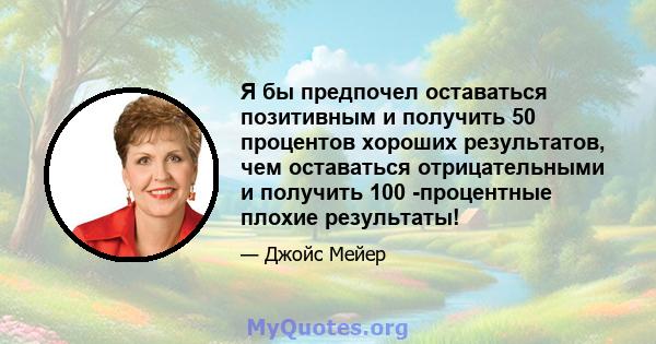 Я бы предпочел оставаться позитивным и получить 50 процентов хороших результатов, чем оставаться отрицательными и получить 100 -процентные плохие результаты!