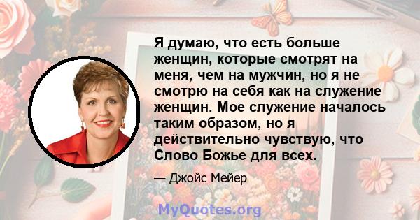 Я думаю, что есть больше женщин, которые смотрят на меня, чем на мужчин, но я не смотрю на себя как на служение женщин. Мое служение началось таким образом, но я действительно чувствую, что Слово Божье для всех.