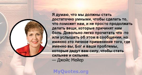 Я думаю, что мы должны стать достаточно умными, чтобы сделать то, что поможет нам, и не просто продолжать делать вещи, которые причинят нам боль. Довольно легко прочитать что -то или услышать об этом в сообщении, но