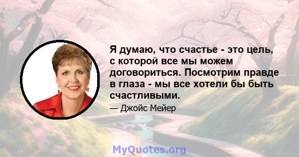 Я думаю, что счастье - это цель, с которой все мы можем договориться. Посмотрим правде в глаза - мы все хотели бы быть счастливыми.