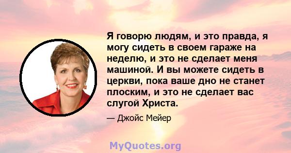 Я говорю людям, и это правда, я могу сидеть в своем гараже на неделю, и это не сделает меня машиной. И вы можете сидеть в церкви, пока ваше дно не станет плоским, и это не сделает вас слугой Христа.