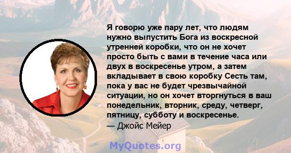 Я говорю уже пару лет, что людям нужно выпустить Бога из воскресной утренней коробки, что он не хочет просто быть с вами в течение часа или двух в воскресенье утром, а затем вкладывает в свою коробку Сесть там, пока у