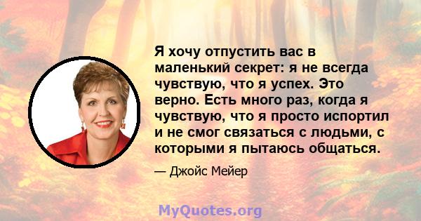 Я хочу отпустить вас в маленький секрет: я не всегда чувствую, что я успех. Это верно. Есть много раз, когда я чувствую, что я просто испортил и не смог связаться с людьми, с которыми я пытаюсь общаться.