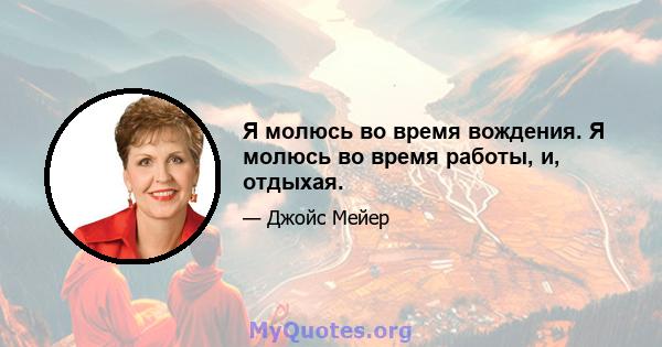 Я молюсь во время вождения. Я молюсь во время работы, и, отдыхая.