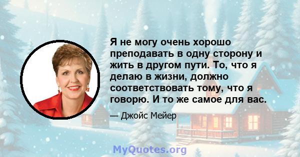 Я не могу очень хорошо преподавать в одну сторону и жить в другом пути. То, что я делаю в жизни, должно соответствовать тому, что я говорю. И то же самое для вас.