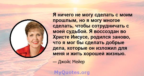 Я ничего не могу сделать с моим прошлым, но я могу многое сделать, чтобы сотрудничать с моей судьбой. Я воссоздан во Христе Иисусе, родился заново, что я мог бы сделать добрые дела, которые он изложил для меня и жить