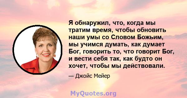 Я обнаружил, что, когда мы тратим время, чтобы обновить наши умы со Словом Божьим, мы учимся думать, как думает Бог, говорить то, что говорит Бог, и вести себя так, как будто он хочет, чтобы мы действовали.