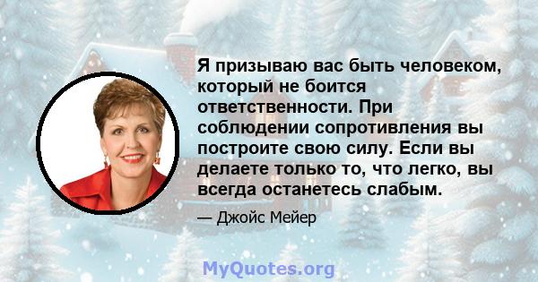 Я призываю вас быть человеком, который не боится ответственности. При соблюдении сопротивления вы построите свою силу. Если вы делаете только то, что легко, вы всегда останетесь слабым.