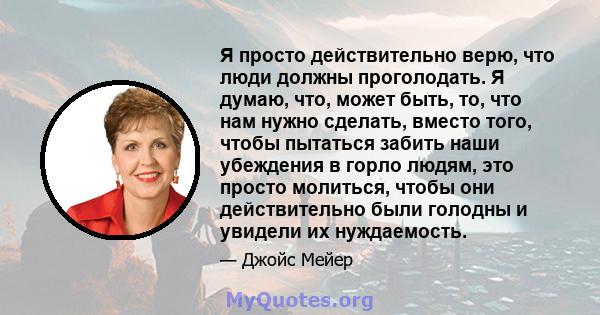 Я просто действительно верю, что люди должны проголодать. Я думаю, что, может быть, то, что нам нужно сделать, вместо того, чтобы пытаться забить наши убеждения в горло людям, это просто молиться, чтобы они