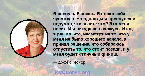 Я ревную. Я злюсь. Я плохо себя чувствую. Но однажды я проснулся и подумал, что знаете что? Это меня носит. И я никуда не нахожусь. Итак, я решил, что, несмотря на то, что у меня не было хорошего начала, я принял