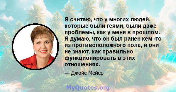 Я считаю, что у многих людей, которые были геями, были даже проблемы, как у меня в прошлом. Я думаю, что он был ранен кем -то из противоположного пола, и они не знают, как правильно функционировать в этих отношениях.