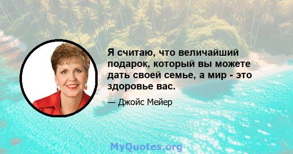 Я считаю, что величайший подарок, который вы можете дать своей семье, а мир - это здоровье вас.