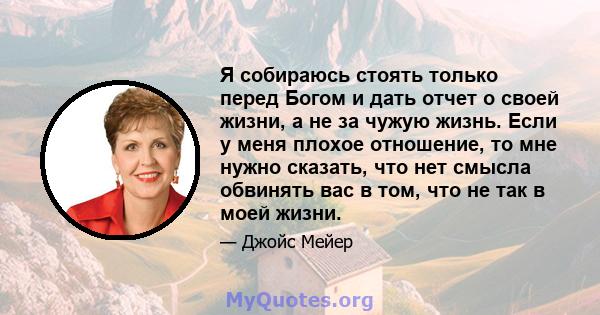 Я собираюсь стоять только перед Богом и дать отчет о своей жизни, а не за чужую жизнь. Если у меня плохое отношение, то мне нужно сказать, что нет смысла обвинять вас в том, что не так в моей жизни.