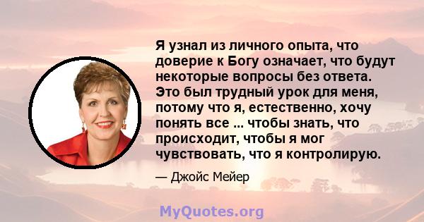 Я узнал из личного опыта, что доверие к Богу означает, что будут некоторые вопросы без ответа. Это был трудный урок для меня, потому что я, естественно, хочу понять все ... чтобы знать, что происходит, чтобы я мог