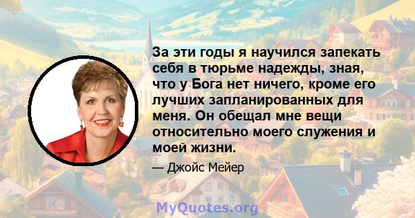 За эти годы я научился запекать себя в тюрьме надежды, зная, что у Бога нет ничего, кроме его лучших запланированных для меня. Он обещал мне вещи относительно моего служения и моей жизни.