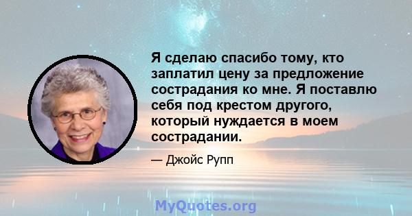 Я сделаю спасибо тому, кто заплатил цену за предложение сострадания ко мне. Я поставлю себя под крестом другого, который нуждается в моем сострадании.