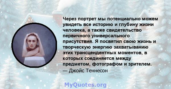 Через портрет мы потенциально можем увидеть все историю и глубину жизни человека, а также свидетельство первичного универсального присутствия. Я посвятил свою жизнь и творческую энергию захватыванию этих трансцендентных 