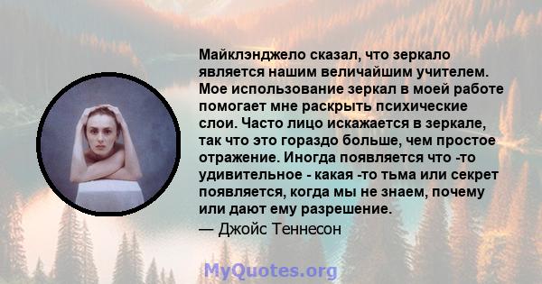 Майклэнджело сказал, что зеркало является нашим величайшим учителем. Мое использование зеркал в моей работе помогает мне раскрыть психические слои. Часто лицо искажается в зеркале, так что это гораздо больше, чем