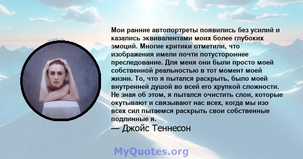 Мои ранние автопортреты появились без усилий и казались эквивалентами моих более глубоких эмоций. Многие критики отметили, что изображения имели почти потустороннее преследование. Для меня они были просто моей