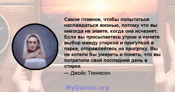 Самое главное, чтобы попытаться наслаждаться жизнью, потому что вы никогда не знаете, когда она исчезнет. Если вы просыпаетесь утром и имеете выбор между стиркой и прогулкой в ​​парке, отправляйтесь на прогулку. Вы не