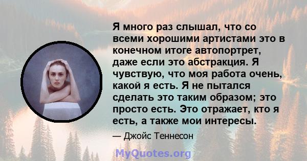 Я много раз слышал, что со всеми хорошими артистами это в конечном итоге автопортрет, даже если это абстракция. Я чувствую, что моя работа очень, какой я есть. Я не пытался сделать это таким образом; это просто есть.