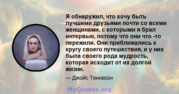 Я обнаружил, что хочу быть лучшими друзьями почти со всеми женщинами, с которыми я брал интервью, потому что они что -то пережили. Они приближались к кругу своего путешествия, и у них была своего рода мудрость, которая