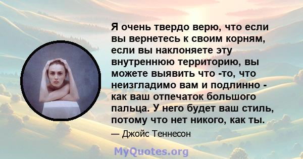 Я очень твердо верю, что если вы вернетесь к своим корням, если вы наклоняете эту внутреннюю территорию, вы можете выявить что -то, что неизгладимо вам и подлинно - как ваш отпечаток большого пальца. У него будет ваш