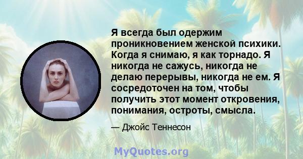 Я всегда был одержим проникновением женской психики. Когда я снимаю, я как торнадо. Я никогда не сажусь, никогда не делаю перерывы, никогда не ем. Я сосредоточен на том, чтобы получить этот момент откровения, понимания, 