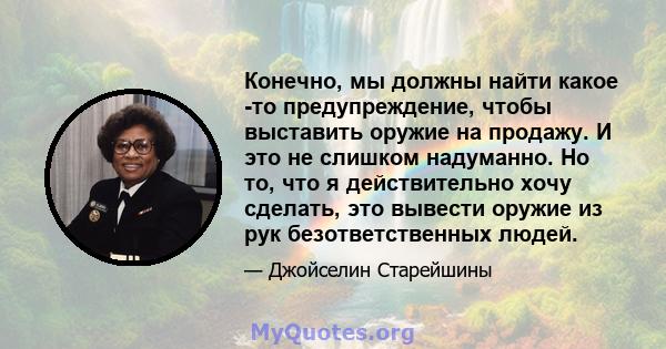 Конечно, мы должны найти какое -то предупреждение, чтобы выставить оружие на продажу. И это не слишком надуманно. Но то, что я действительно хочу сделать, это вывести оружие из рук безответственных людей.