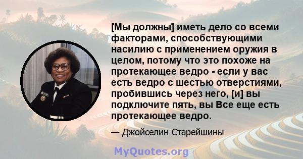 [Мы должны] иметь дело со всеми факторами, способствующими насилию с применением оружия в целом, потому что это похоже на протекающее ведро - если у вас есть ведро с шестью отверстиями, пробившись через него, [и] вы