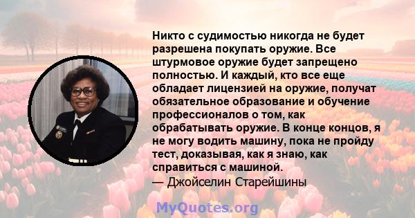 Никто с судимостью никогда не будет разрешена покупать оружие. Все штурмовое оружие будет запрещено полностью. И каждый, кто все еще обладает лицензией на оружие, получат обязательное образование и обучение