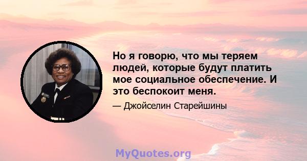 Но я говорю, что мы теряем людей, которые будут платить мое социальное обеспечение. И это беспокоит меня.