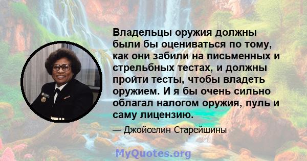 Владельцы оружия должны были бы оцениваться по тому, как они забили на письменных и стрельбных тестах, и должны пройти тесты, чтобы владеть оружием. И я бы очень сильно облагал налогом оружия, пуль и саму лицензию.