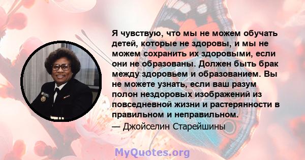 Я чувствую, что мы не можем обучать детей, которые не здоровы, и мы не можем сохранить их здоровыми, если они не образованы. Должен быть брак между здоровьем и образованием. Вы не можете узнать, если ваш разум полон