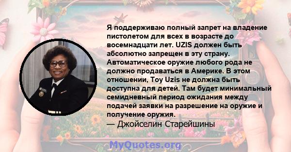 Я поддерживаю полный запрет на владение пистолетом для всех в возрасте до восемнадцати лет. UZIS должен быть абсолютно запрещен в эту страну. Автоматическое оружие любого рода не должно продаваться в Америке. В этом