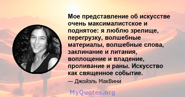 Мое представление об искусстве очень максималистское и поднятое: я люблю зрелище, перегрузку, волшебные материалы, волшебные слова, заклинание и литания, воплощение и владение, проливание и раны. Искусство как священное 