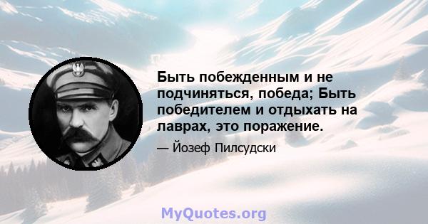 Быть побежденным и не подчиняться, победа; Быть победителем и отдыхать на лаврах, это поражение.