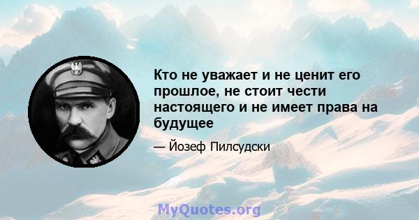 Кто не уважает и не ценит его прошлое, не стоит чести настоящего и не имеет права на будущее