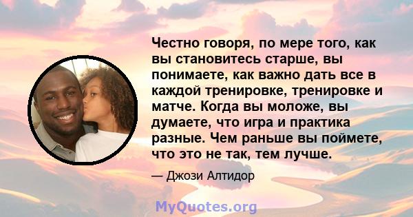 Честно говоря, по мере того, как вы становитесь старше, вы понимаете, как важно дать все в каждой тренировке, тренировке и матче. Когда вы моложе, вы думаете, что игра и практика разные. Чем раньше вы поймете, что это