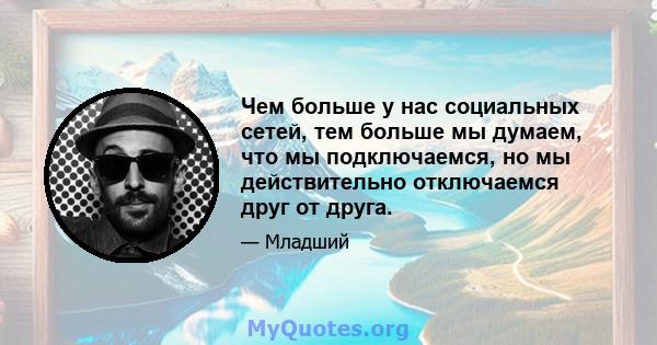 Чем больше у нас социальных сетей, тем больше мы думаем, что мы подключаемся, но мы действительно отключаемся друг от друга.