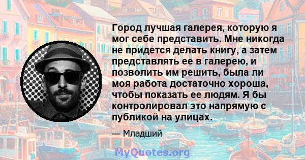 Город лучшая галерея, которую я мог себе представить. Мне никогда не придется делать книгу, а затем представлять ее в галерею, и позволить им решить, была ли моя работа достаточно хороша, чтобы показать ее людям. Я бы