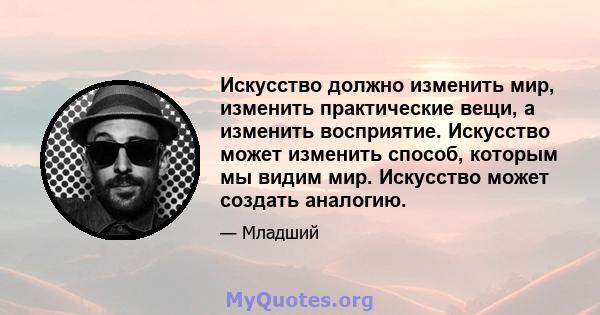 Искусство должно изменить мир, изменить практические вещи, а изменить восприятие. Искусство может изменить способ, которым мы видим мир. Искусство может создать аналогию.